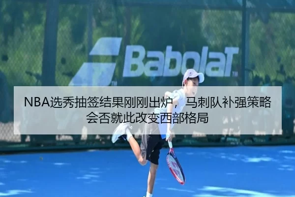 NBA选秀抽签结果刚刚出炉，马刺队补强策略会否就此改变西部格局