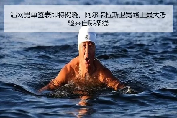 温网男单签表即将揭晓，阿尔卡拉斯卫冕路上最大考验来自哪条线